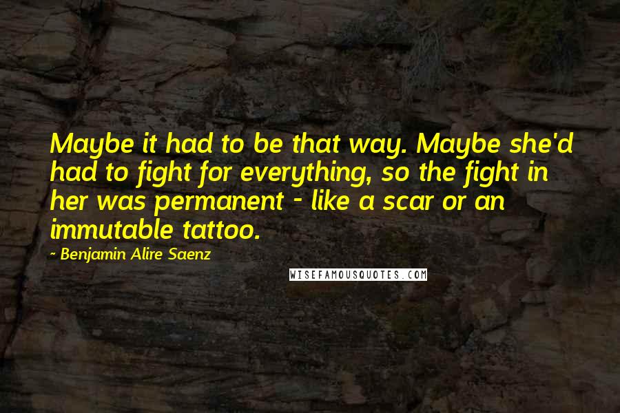 Benjamin Alire Saenz Quotes: Maybe it had to be that way. Maybe she'd had to fight for everything, so the fight in her was permanent - like a scar or an immutable tattoo.