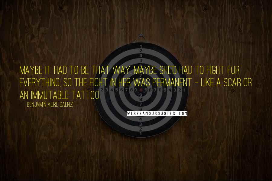 Benjamin Alire Saenz Quotes: Maybe it had to be that way. Maybe she'd had to fight for everything, so the fight in her was permanent - like a scar or an immutable tattoo.