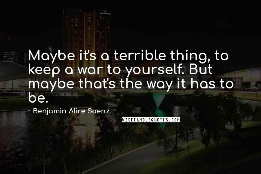 Benjamin Alire Saenz Quotes: Maybe it's a terrible thing, to keep a war to yourself. But maybe that's the way it has to be.