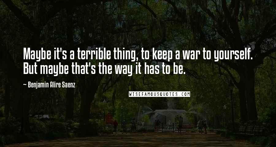 Benjamin Alire Saenz Quotes: Maybe it's a terrible thing, to keep a war to yourself. But maybe that's the way it has to be.