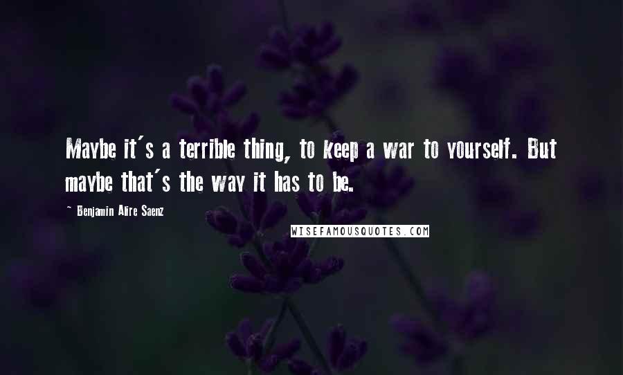 Benjamin Alire Saenz Quotes: Maybe it's a terrible thing, to keep a war to yourself. But maybe that's the way it has to be.