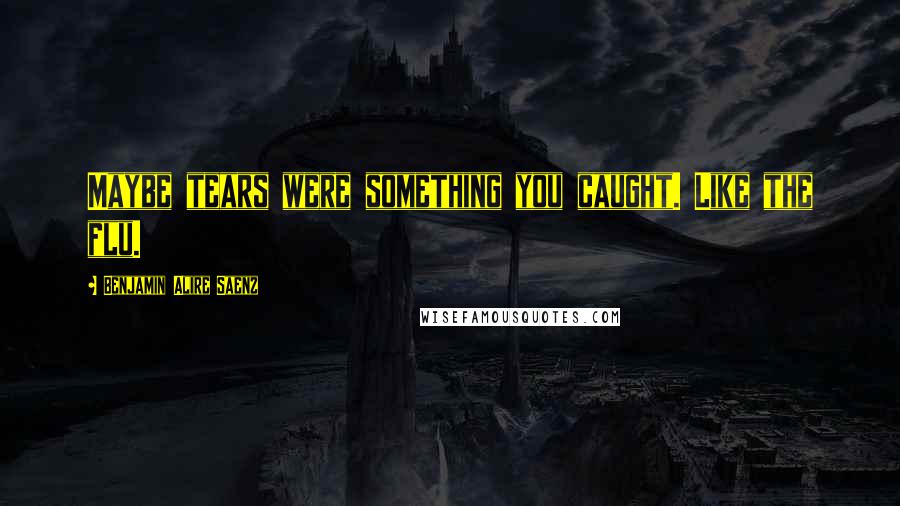 Benjamin Alire Saenz Quotes: Maybe tears were something you caught. Like the flu.