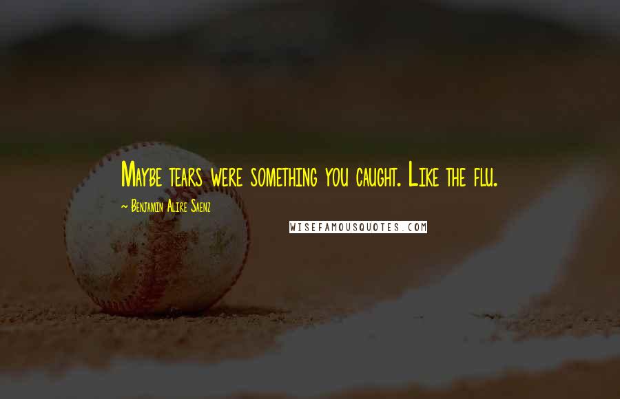 Benjamin Alire Saenz Quotes: Maybe tears were something you caught. Like the flu.