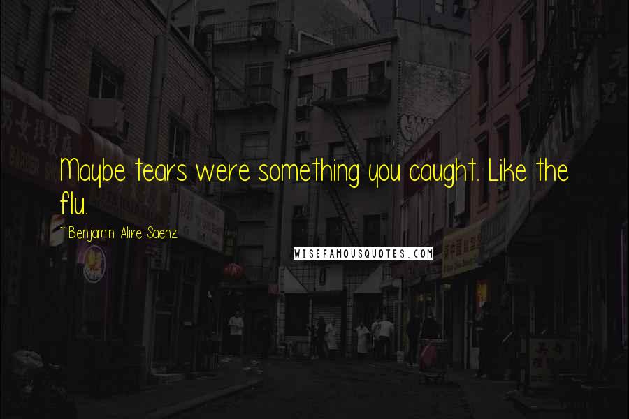 Benjamin Alire Saenz Quotes: Maybe tears were something you caught. Like the flu.