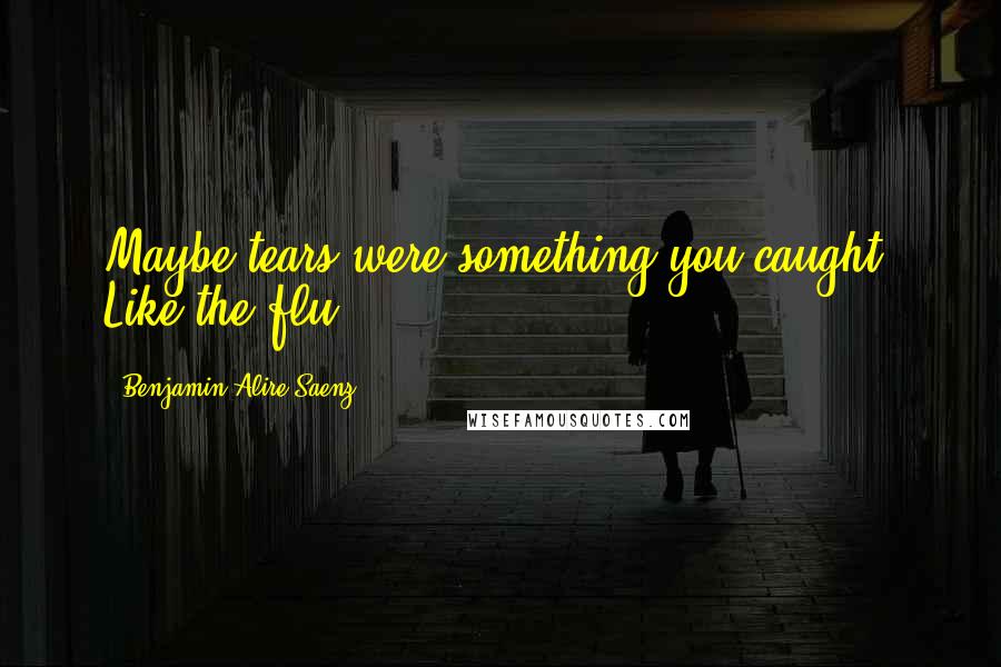 Benjamin Alire Saenz Quotes: Maybe tears were something you caught. Like the flu.