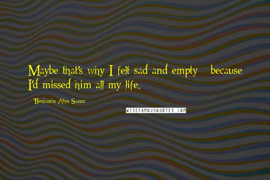 Benjamin Alire Saenz Quotes: Maybe that's why I felt sad and empty - because I'd missed him all my life.