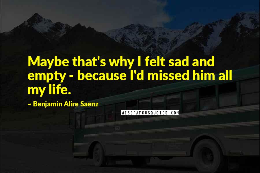 Benjamin Alire Saenz Quotes: Maybe that's why I felt sad and empty - because I'd missed him all my life.