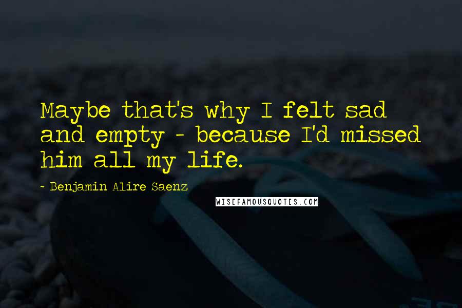 Benjamin Alire Saenz Quotes: Maybe that's why I felt sad and empty - because I'd missed him all my life.
