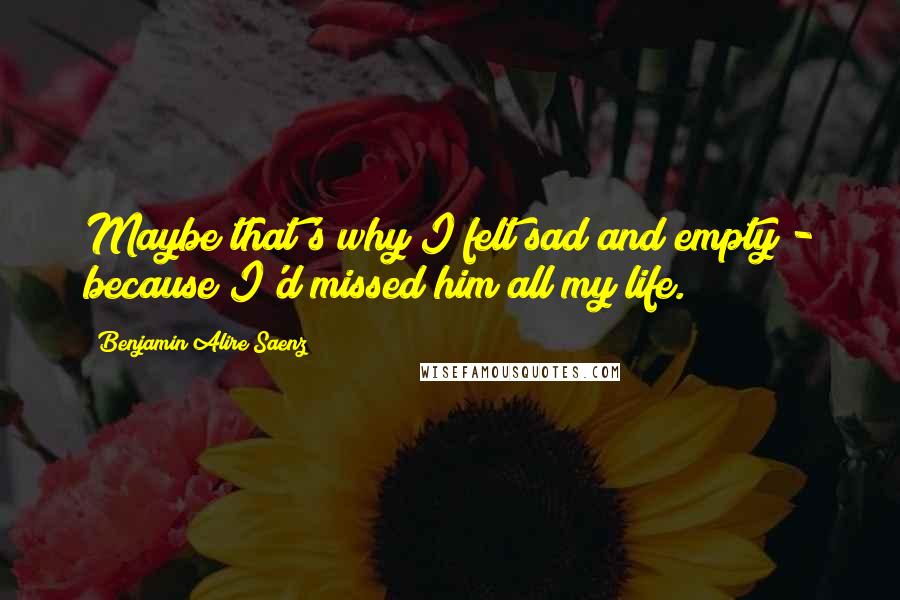 Benjamin Alire Saenz Quotes: Maybe that's why I felt sad and empty - because I'd missed him all my life.