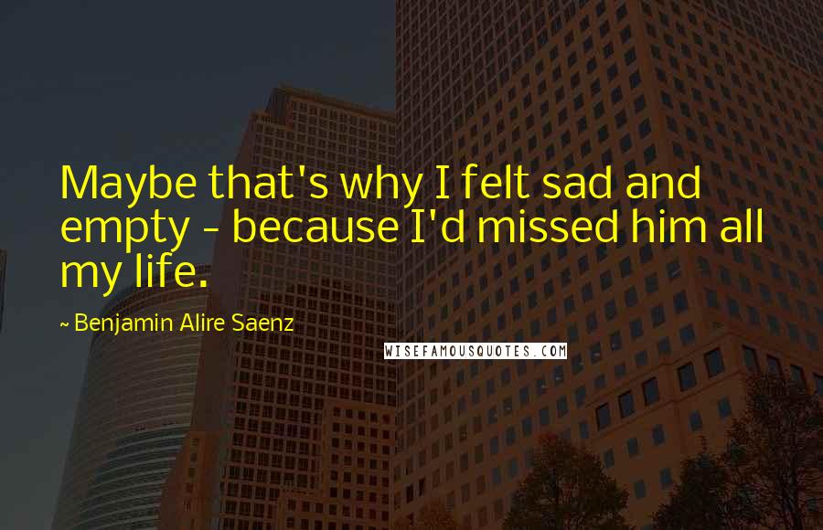 Benjamin Alire Saenz Quotes: Maybe that's why I felt sad and empty - because I'd missed him all my life.