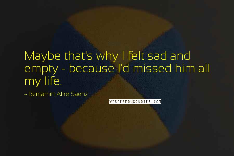 Benjamin Alire Saenz Quotes: Maybe that's why I felt sad and empty - because I'd missed him all my life.