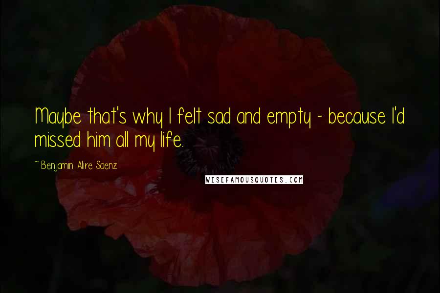 Benjamin Alire Saenz Quotes: Maybe that's why I felt sad and empty - because I'd missed him all my life.