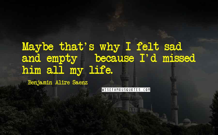 Benjamin Alire Saenz Quotes: Maybe that's why I felt sad and empty - because I'd missed him all my life.