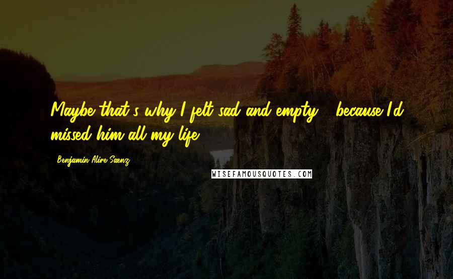 Benjamin Alire Saenz Quotes: Maybe that's why I felt sad and empty - because I'd missed him all my life.