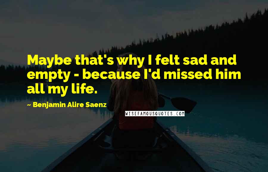 Benjamin Alire Saenz Quotes: Maybe that's why I felt sad and empty - because I'd missed him all my life.