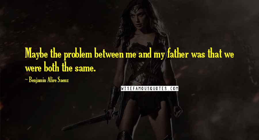 Benjamin Alire Saenz Quotes: Maybe the problem between me and my father was that we were both the same.