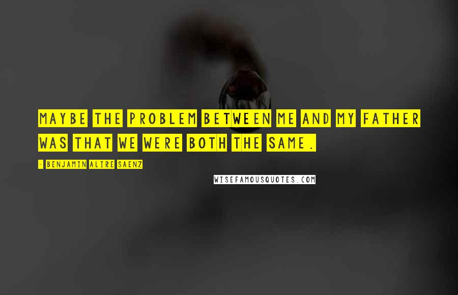 Benjamin Alire Saenz Quotes: Maybe the problem between me and my father was that we were both the same.