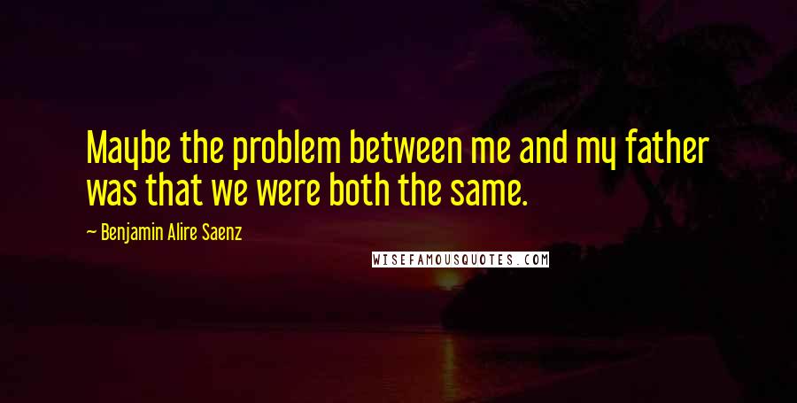 Benjamin Alire Saenz Quotes: Maybe the problem between me and my father was that we were both the same.