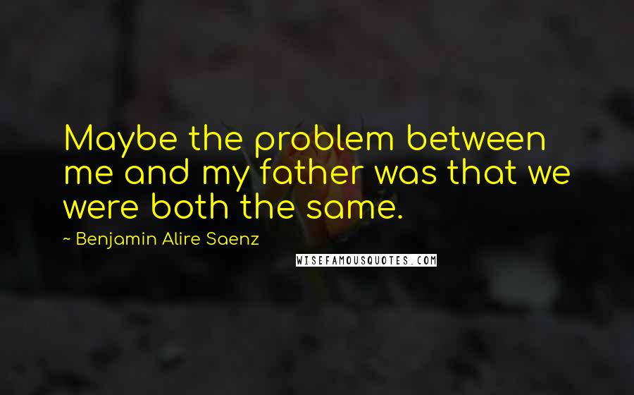 Benjamin Alire Saenz Quotes: Maybe the problem between me and my father was that we were both the same.