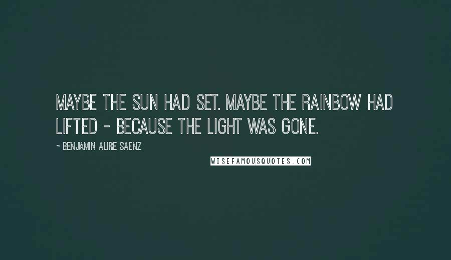 Benjamin Alire Saenz Quotes: Maybe the sun had set. Maybe the rainbow had lifted - because the light was gone.