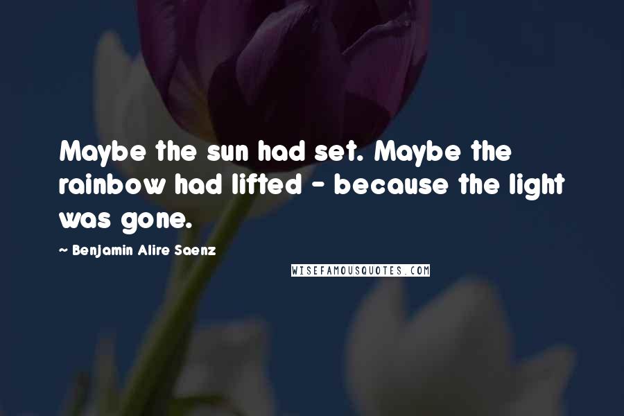 Benjamin Alire Saenz Quotes: Maybe the sun had set. Maybe the rainbow had lifted - because the light was gone.