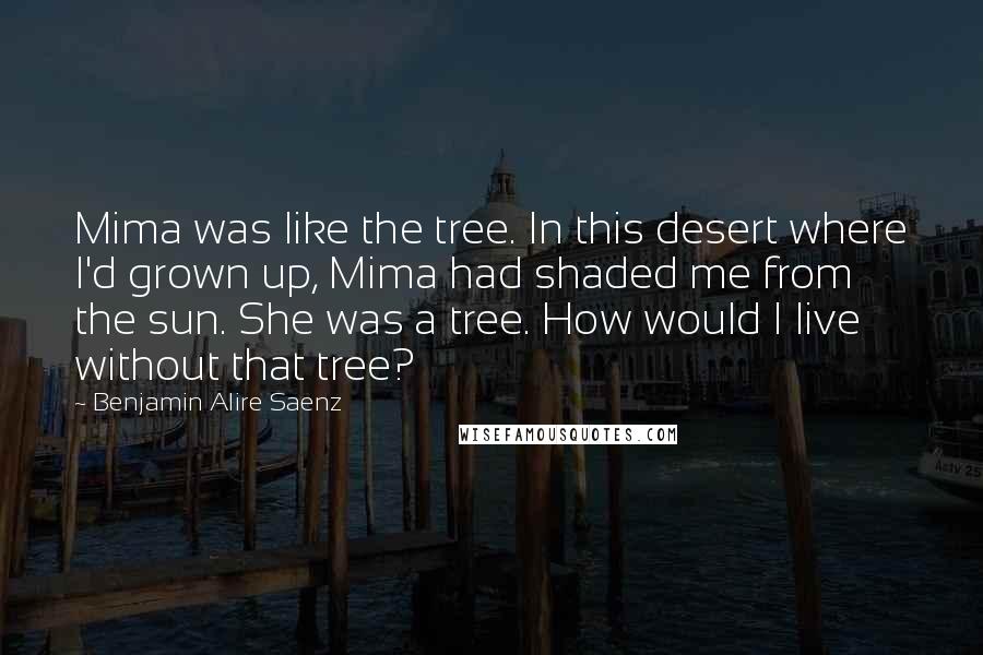 Benjamin Alire Saenz Quotes: Mima was like the tree. In this desert where I'd grown up, Mima had shaded me from the sun. She was a tree. How would I live without that tree?