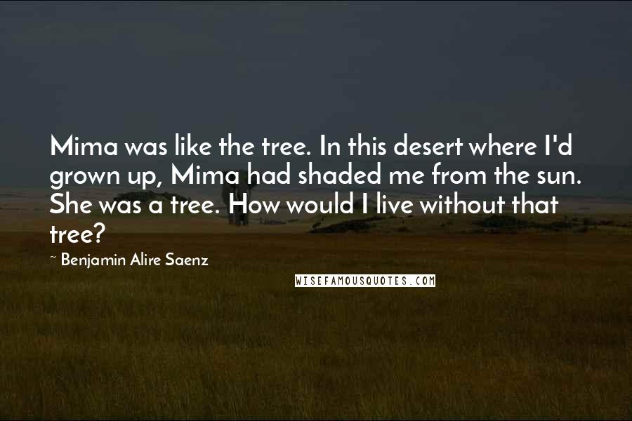 Benjamin Alire Saenz Quotes: Mima was like the tree. In this desert where I'd grown up, Mima had shaded me from the sun. She was a tree. How would I live without that tree?