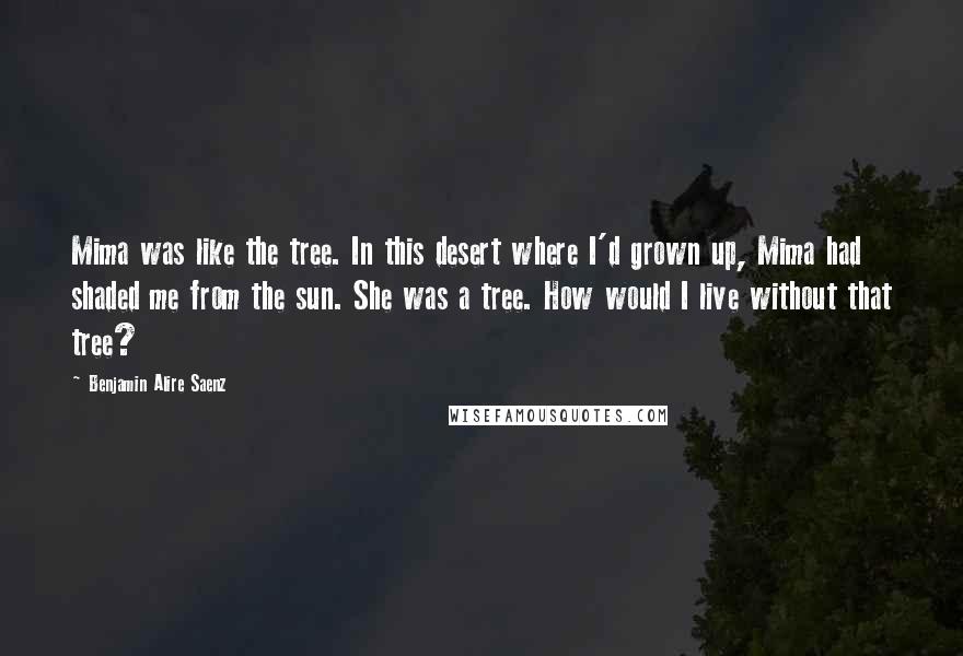 Benjamin Alire Saenz Quotes: Mima was like the tree. In this desert where I'd grown up, Mima had shaded me from the sun. She was a tree. How would I live without that tree?