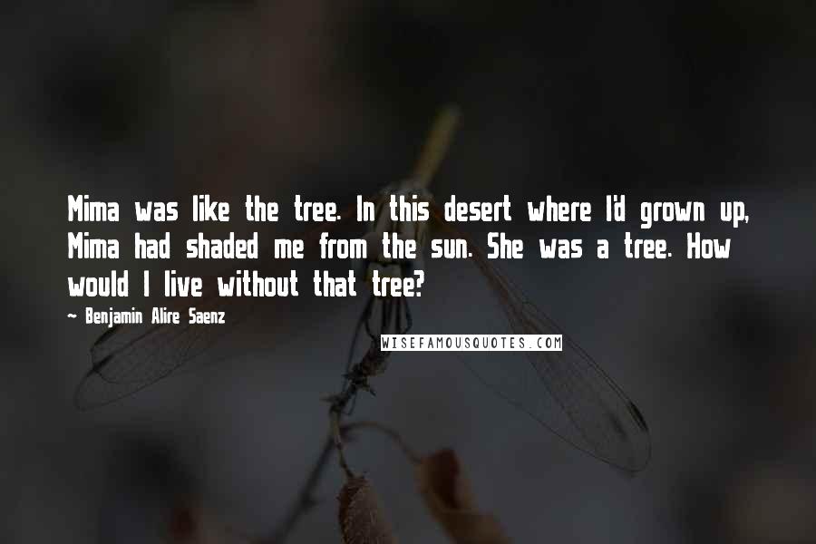 Benjamin Alire Saenz Quotes: Mima was like the tree. In this desert where I'd grown up, Mima had shaded me from the sun. She was a tree. How would I live without that tree?