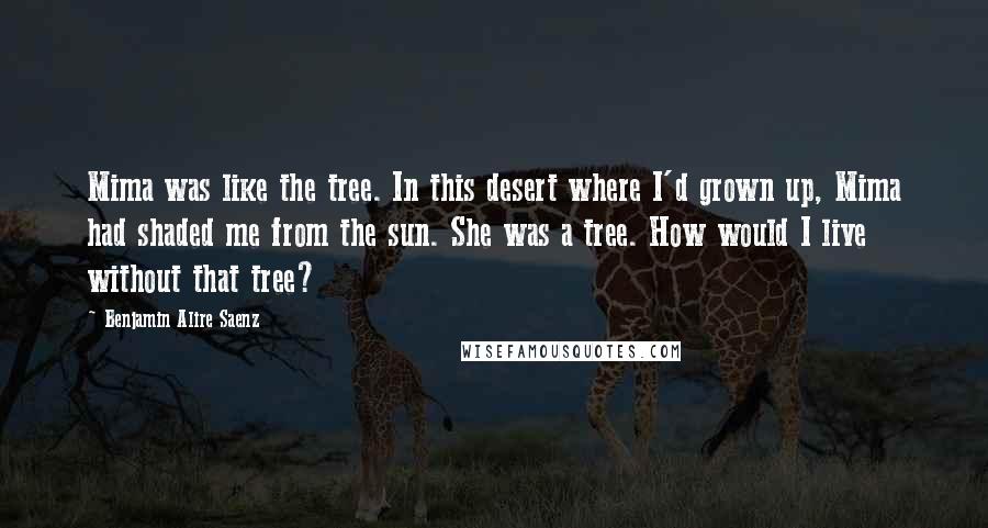 Benjamin Alire Saenz Quotes: Mima was like the tree. In this desert where I'd grown up, Mima had shaded me from the sun. She was a tree. How would I live without that tree?