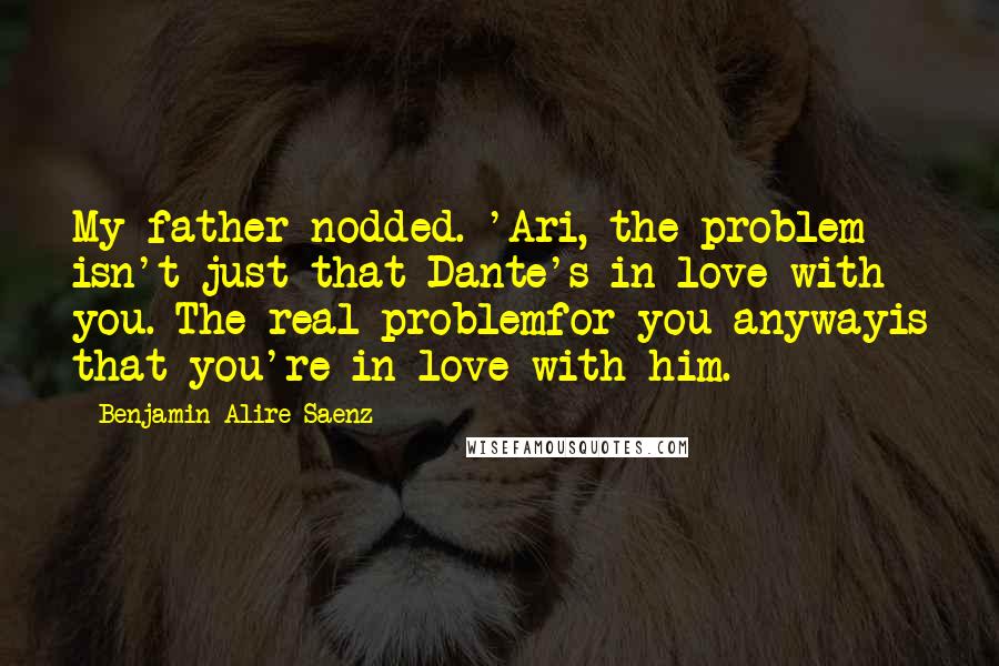 Benjamin Alire Saenz Quotes: My father nodded. 'Ari, the problem isn't just that Dante's in love with you. The real problemfor you anywayis that you're in love with him.