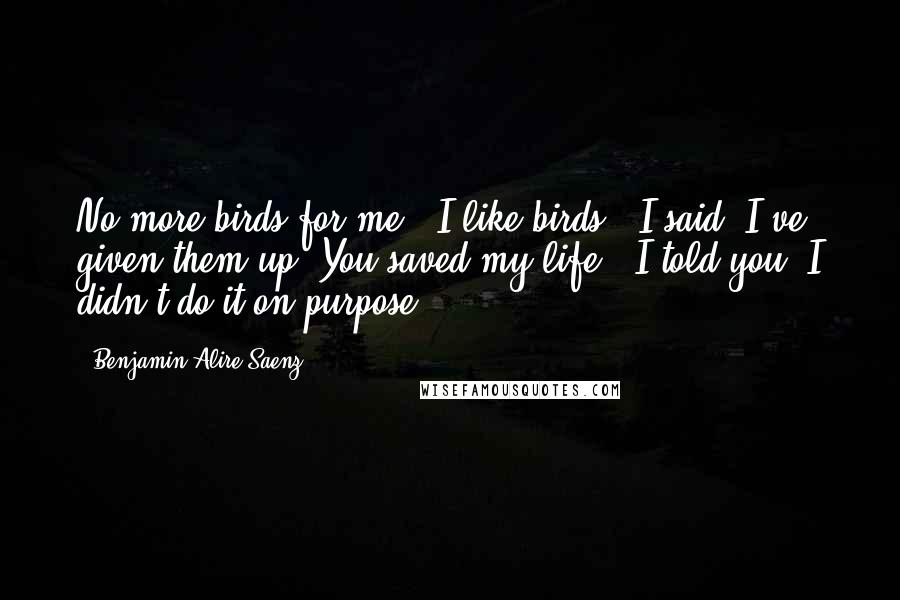 Benjamin Alire Saenz Quotes: No more birds for me.""I like birds," I said."I've given them up. You saved my life.""I told you. I didn't do it on purpose.