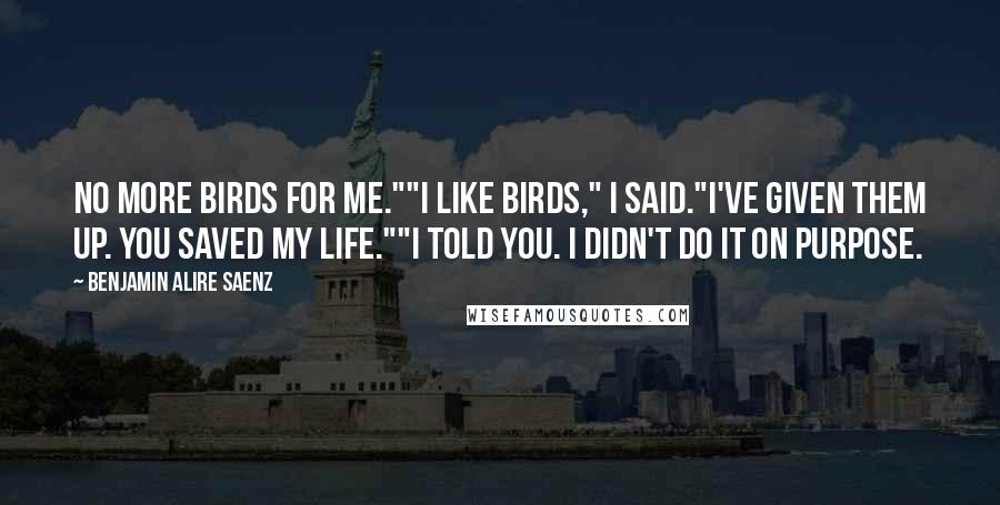 Benjamin Alire Saenz Quotes: No more birds for me.""I like birds," I said."I've given them up. You saved my life.""I told you. I didn't do it on purpose.