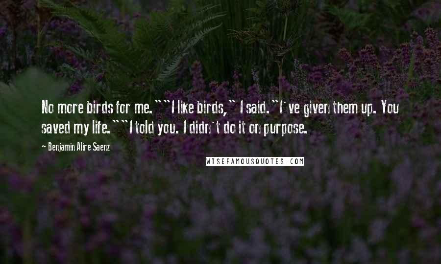 Benjamin Alire Saenz Quotes: No more birds for me.""I like birds," I said."I've given them up. You saved my life.""I told you. I didn't do it on purpose.