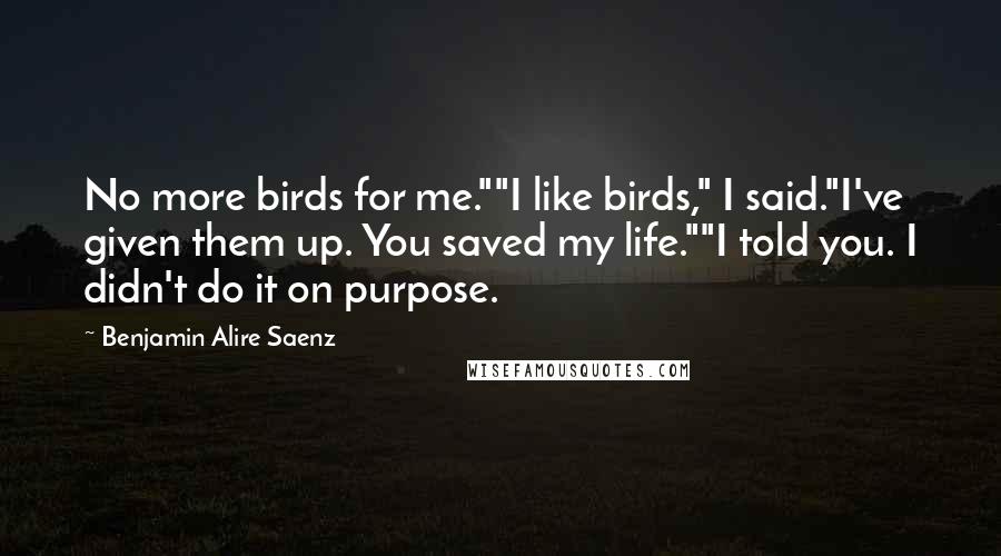 Benjamin Alire Saenz Quotes: No more birds for me.""I like birds," I said."I've given them up. You saved my life.""I told you. I didn't do it on purpose.