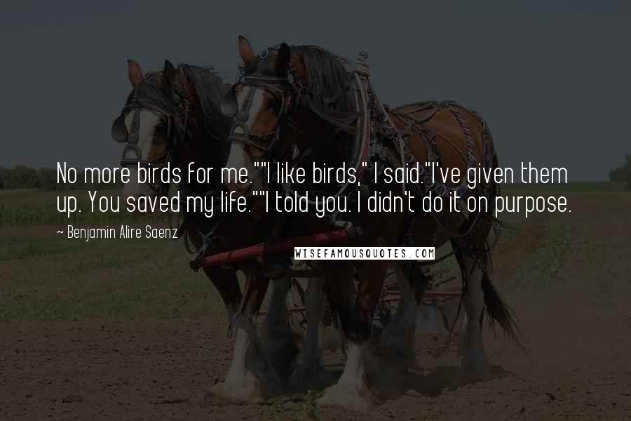 Benjamin Alire Saenz Quotes: No more birds for me.""I like birds," I said."I've given them up. You saved my life.""I told you. I didn't do it on purpose.