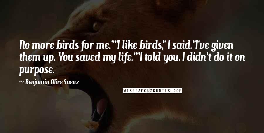 Benjamin Alire Saenz Quotes: No more birds for me.""I like birds," I said."I've given them up. You saved my life.""I told you. I didn't do it on purpose.