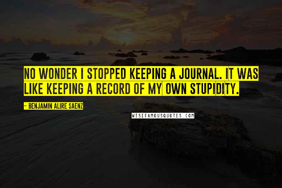 Benjamin Alire Saenz Quotes: No wonder I stopped keeping a journal. It was like keeping a record of my own stupidity.