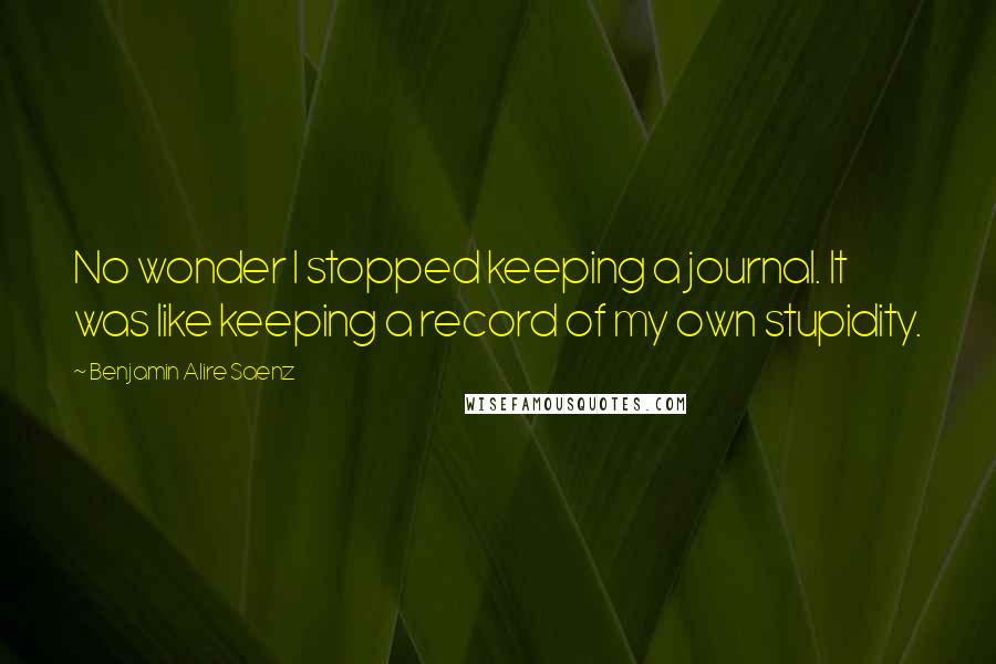 Benjamin Alire Saenz Quotes: No wonder I stopped keeping a journal. It was like keeping a record of my own stupidity.