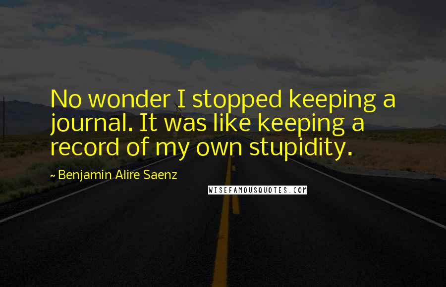 Benjamin Alire Saenz Quotes: No wonder I stopped keeping a journal. It was like keeping a record of my own stupidity.