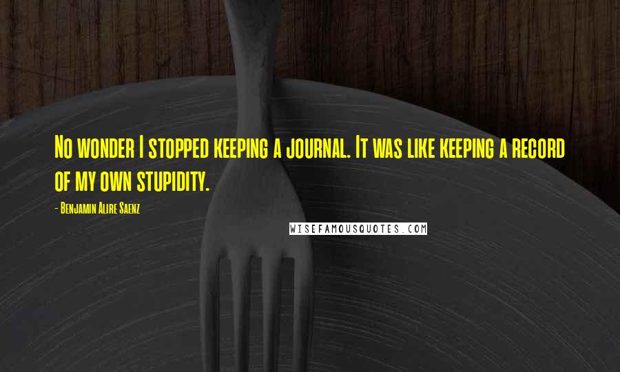 Benjamin Alire Saenz Quotes: No wonder I stopped keeping a journal. It was like keeping a record of my own stupidity.