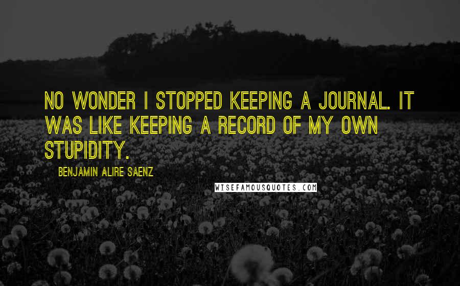 Benjamin Alire Saenz Quotes: No wonder I stopped keeping a journal. It was like keeping a record of my own stupidity.