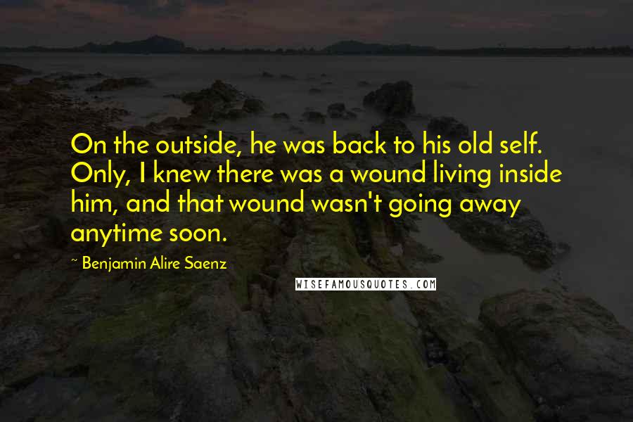 Benjamin Alire Saenz Quotes: On the outside, he was back to his old self. Only, I knew there was a wound living inside him, and that wound wasn't going away anytime soon.