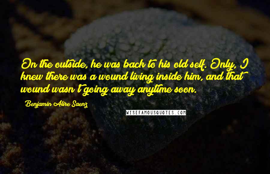 Benjamin Alire Saenz Quotes: On the outside, he was back to his old self. Only, I knew there was a wound living inside him, and that wound wasn't going away anytime soon.