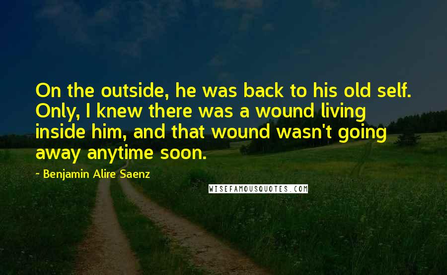 Benjamin Alire Saenz Quotes: On the outside, he was back to his old self. Only, I knew there was a wound living inside him, and that wound wasn't going away anytime soon.