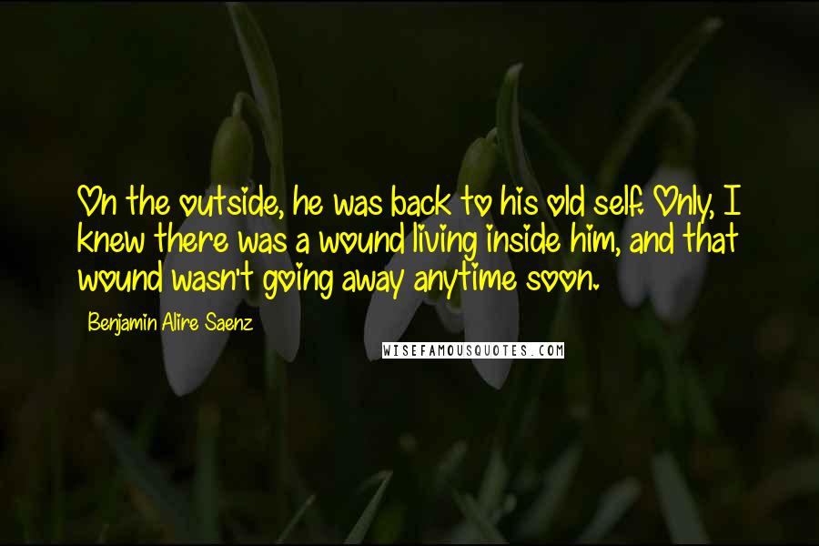 Benjamin Alire Saenz Quotes: On the outside, he was back to his old self. Only, I knew there was a wound living inside him, and that wound wasn't going away anytime soon.