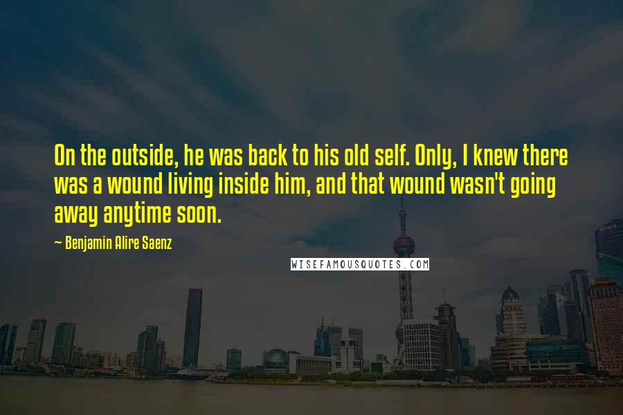 Benjamin Alire Saenz Quotes: On the outside, he was back to his old self. Only, I knew there was a wound living inside him, and that wound wasn't going away anytime soon.