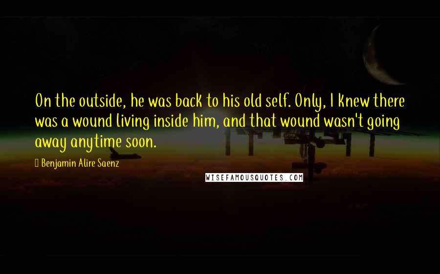 Benjamin Alire Saenz Quotes: On the outside, he was back to his old self. Only, I knew there was a wound living inside him, and that wound wasn't going away anytime soon.