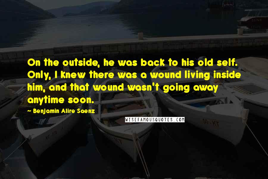 Benjamin Alire Saenz Quotes: On the outside, he was back to his old self. Only, I knew there was a wound living inside him, and that wound wasn't going away anytime soon.