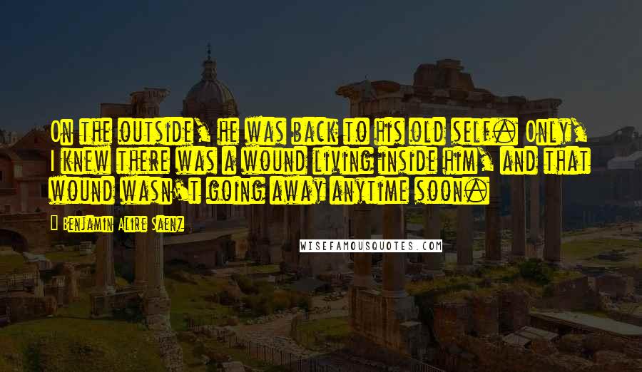 Benjamin Alire Saenz Quotes: On the outside, he was back to his old self. Only, I knew there was a wound living inside him, and that wound wasn't going away anytime soon.